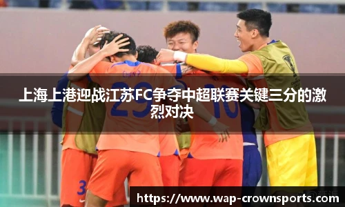 上海上港迎战江苏FC争夺中超联赛关键三分的激烈对决