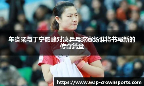车晓曦与丁宁巅峰对决乒乓球赛场谁将书写新的传奇篇章