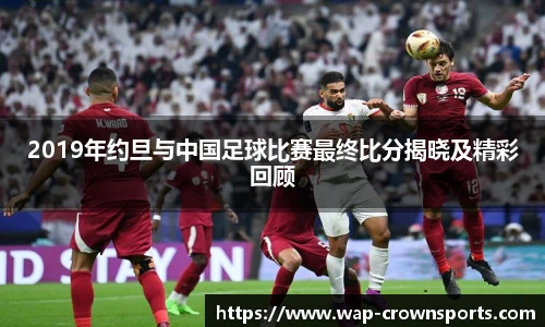 2019年约旦与中国足球比赛最终比分揭晓及精彩回顾